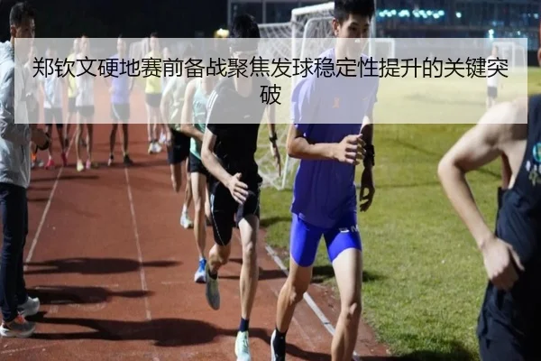 郑钦文硬地赛前备战聚焦发球稳定性提升的关键突破
